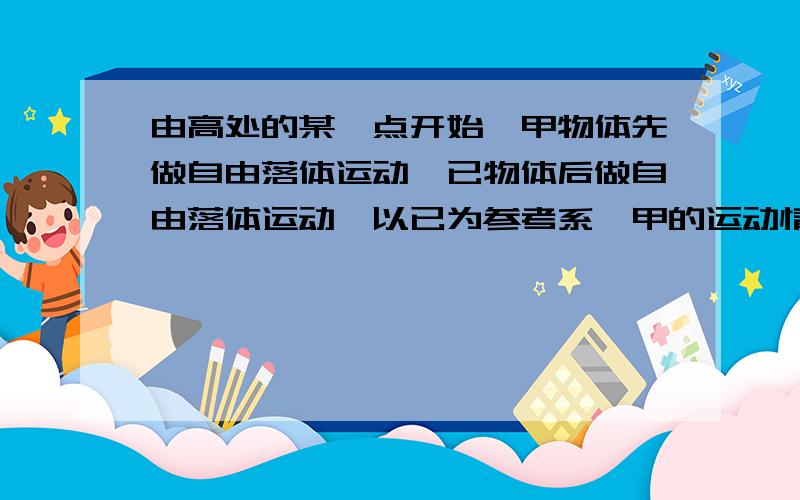 由高处的某一点开始,甲物体先做自由落体运动,已物体后做自由落体运动,以已为参考系,甲的运动情况是A相对静止 B向下做匀速直线运动 C向下做匀加速直线运动 D向下做自由落体运动 正确答