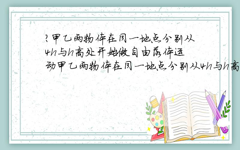 ?甲乙两物体在同一地点分别从4h与h高处开始做自由落体运动甲乙两物体在同一地点分别从4h与h高处开始做自由落体运动求证1落地时甲的速度是乙的2倍2甲在空气中运动的时间是乙的2倍