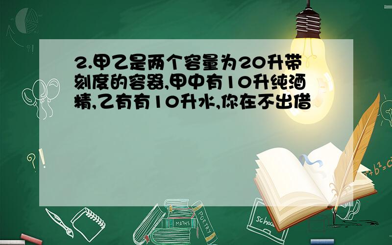 2.甲乙是两个容量为20升带刻度的容器,甲中有10升纯酒精,乙有有10升水,你在不出借