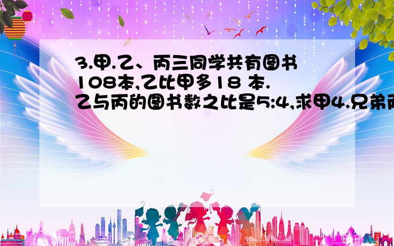 3.甲.乙、丙三同学共有图书108本,乙比甲多18 本.乙与丙的图书数之比是5:4,求甲4.兄弟两人,每月收入的比是4:3,支出的钱数的比是18:13,从年初到年底,他们都结余3600元.他们每人每月收入分别是多