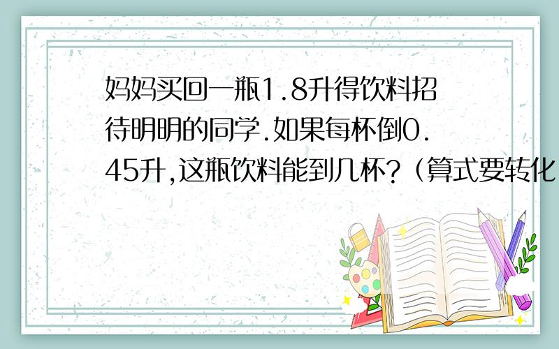 妈妈买回一瓶1.8升得饮料招待明明的同学.如果每杯倒0.45升,这瓶饮料能到几杯?（算式要转化）