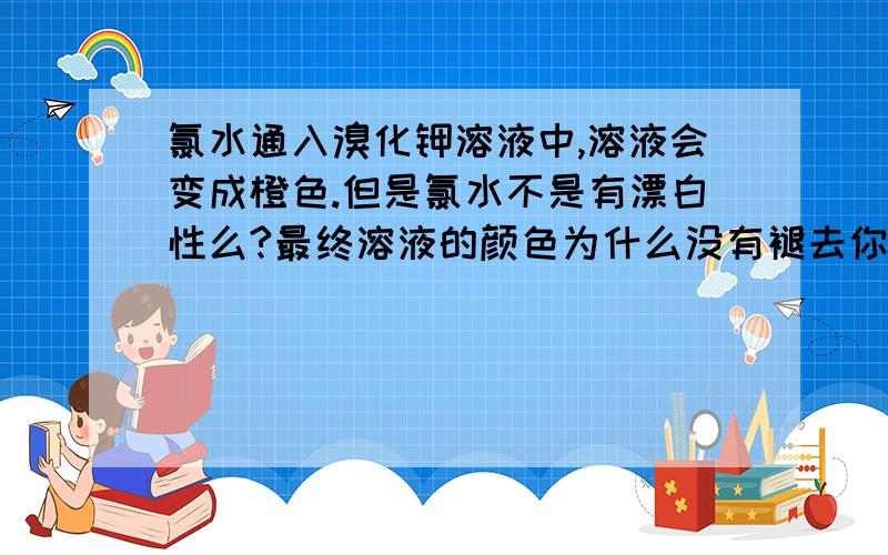 氯水通入溴化钾溶液中,溶液会变成橙色.但是氯水不是有漂白性么?最终溶液的颜色为什么没有褪去你们说会发生氧化还原反应的漂白剂是二氧化硫！氯水可是永久漂白