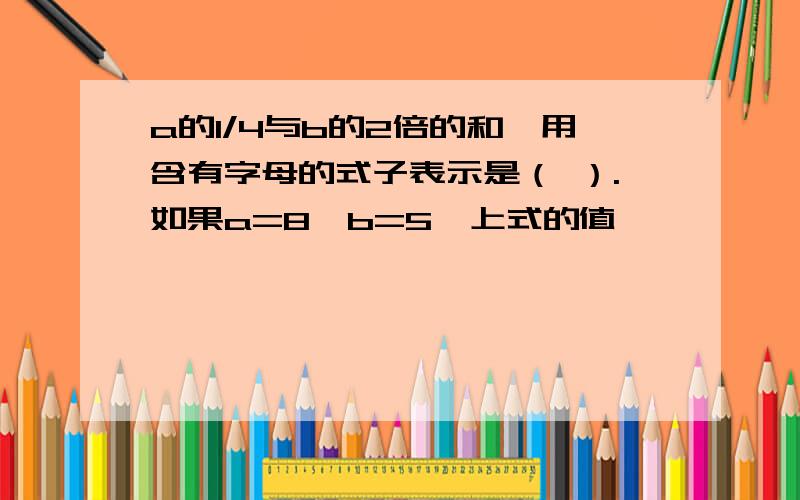 a的1/4与b的2倍的和,用含有字母的式子表示是（ ）.如果a=8,b=5,上式的值