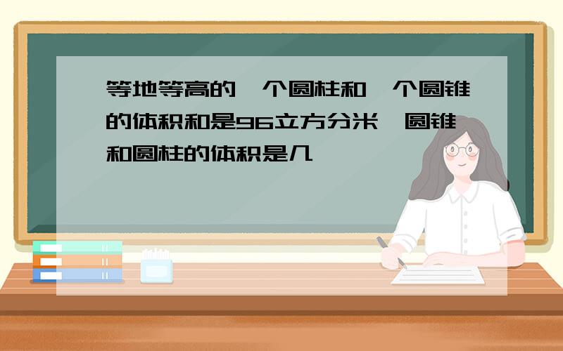 等地等高的一个圆柱和一个圆锥的体积和是96立方分米,圆锥和圆柱的体积是几