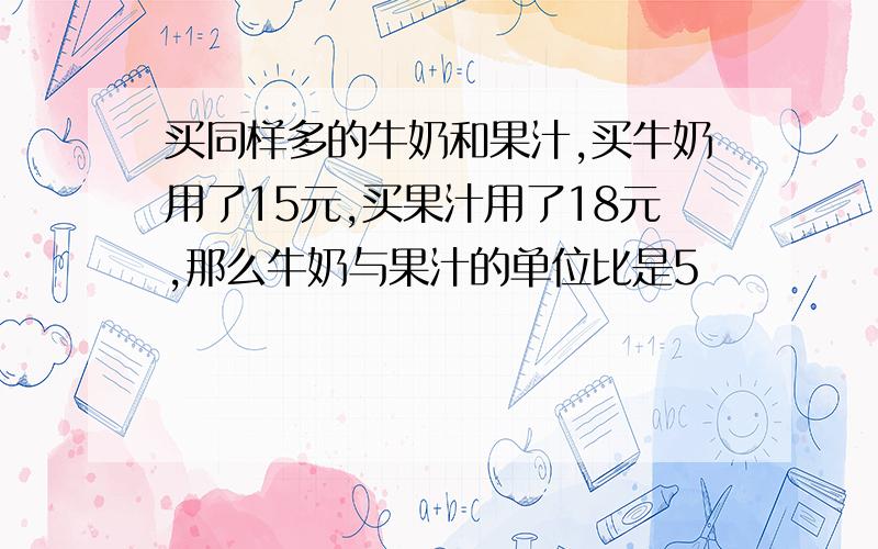 买同样多的牛奶和果汁,买牛奶用了15元,买果汁用了18元,那么牛奶与果汁的单位比是5