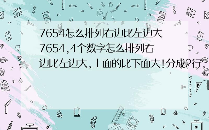 7654怎么排列右边比左边大7654,4个数字怎么排列右边比左边大,上面的比下面大!分成2行，要求有3种排列！57 67 46 45