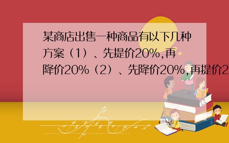 某商店出售一种商品有以下几种方案（1）、先提价20％,再降价20％（2）、先降价20％,再提价20％（3）、先提价15％,再降价15％问三种条件方案是否一样?最后是不是恢复了原价?