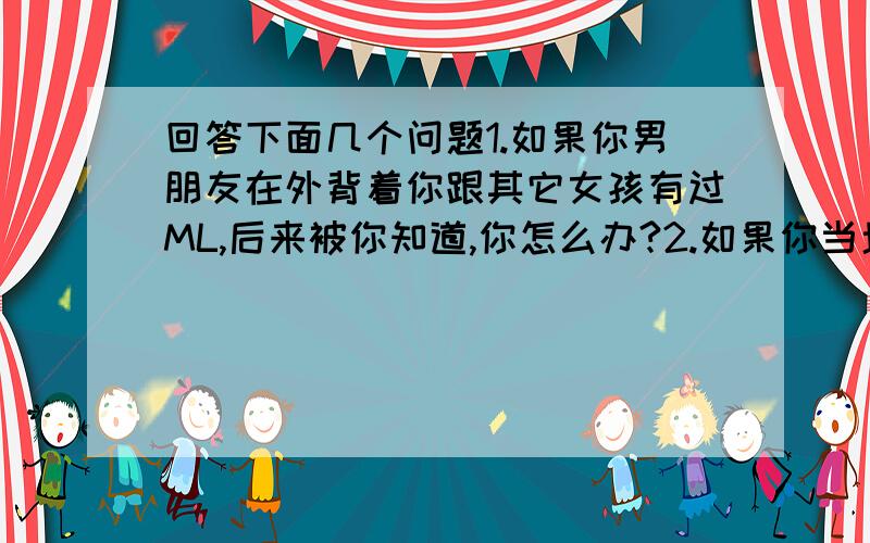 回答下面几个问题1.如果你男朋友在外背着你跟其它女孩有过ML,后来被你知道,你怎么办?2.如果你当场抓到你男朋友跟其它女孩ML,你怎么办?3.如果你发现你的丈夫外背着你跟其它女人ML,后来被