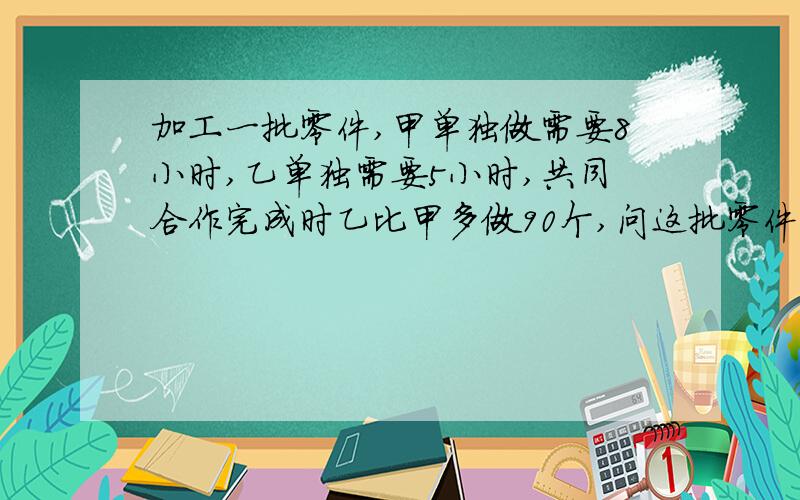 加工一批零件,甲单独做需要8小时,乙单独需要5小时,共同合作完成时乙比甲多做90个,问这批零件共有多少个?