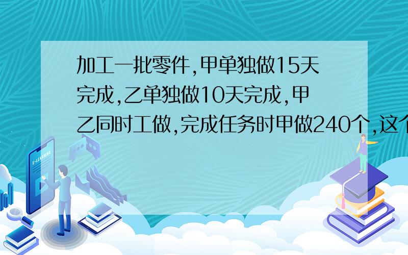 加工一批零件,甲单独做15天完成,乙单独做10天完成,甲乙同时工做,完成任务时甲做240个,这个零件共有多少个?要有算式