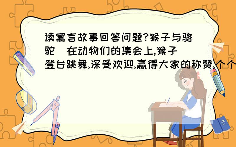 读寓言故事回答问题?猴子与骆驼  在动物们的集会上,猴子登台跳舞,深受欢迎,赢得大家的称赞,个个为之喝彩.骆驼却十分嫉妒猴子,他也想获得大家的喝彩.于是,他站了起来,自我得意地显示自