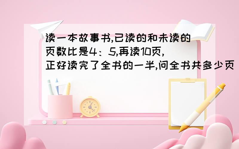 读一本故事书,已读的和未读的页数比是4：5,再读10页,正好读完了全书的一半,问全书共多少页