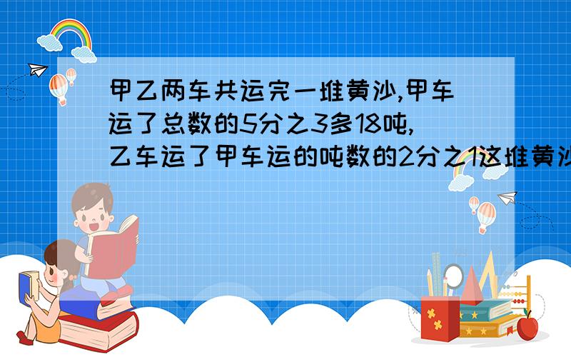 甲乙两车共运完一堆黄沙,甲车运了总数的5分之3多18吨,乙车运了甲车运的吨数的2分之1这堆黄沙只有多少吨?