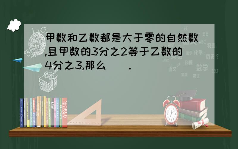 甲数和乙数都是大于零的自然数,且甲数的3分之2等于乙数的4分之3,那么（）.