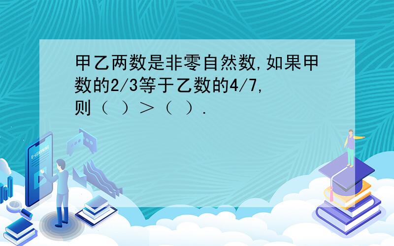 甲乙两数是非零自然数,如果甲数的2/3等于乙数的4/7,则（ ）＞（ ）.