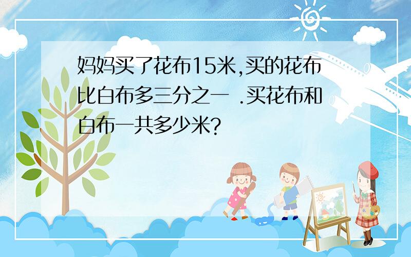 妈妈买了花布15米,买的花布比白布多三分之一 .买花布和白布一共多少米?