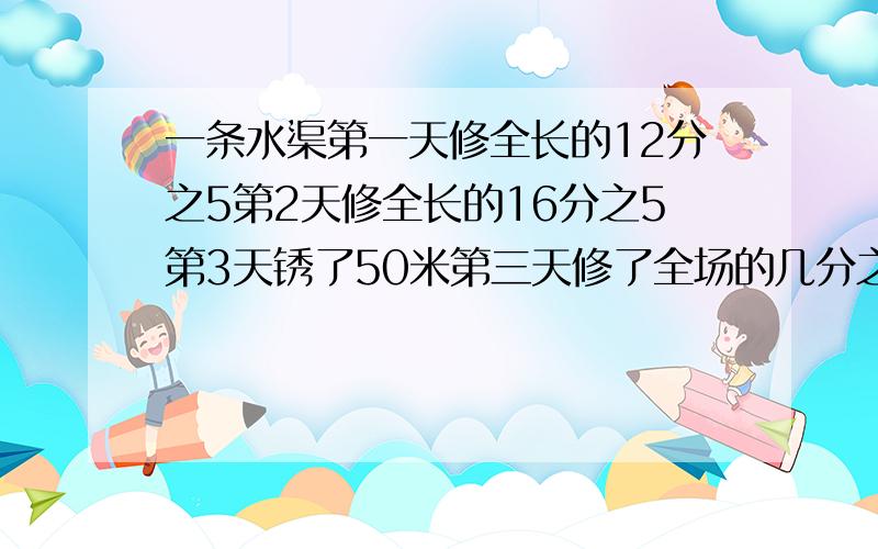 一条水渠第一天修全长的12分之5第2天修全长的16分之5第3天锈了50米第三天修了全场的几分之几