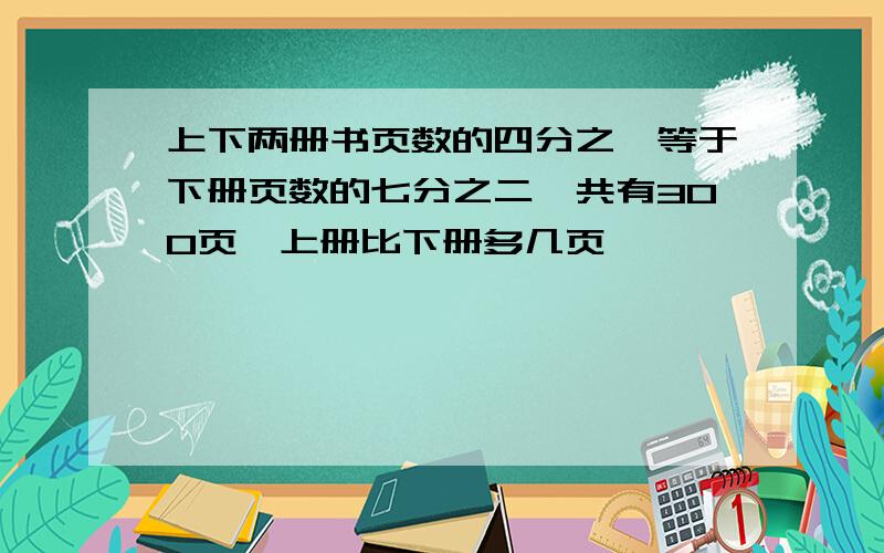 上下两册书页数的四分之一等于下册页数的七分之二,共有300页,上册比下册多几页