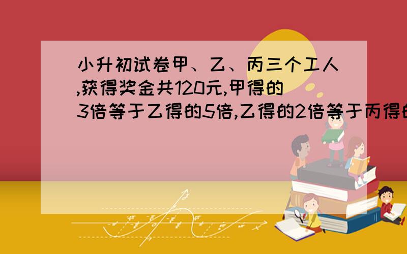 小升初试卷甲、乙、丙三个工人,获得奖金共120元,甲得的3倍等于乙得的5倍,乙得的2倍等于丙得的3倍,甲、