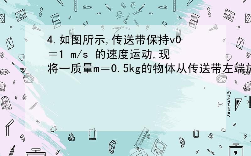 4.如图所示,传送带保持v0＝1 m/s 的速度运动,现将一质量m＝0.5kg的物体从传送带左端放上,设物体与传送带间动摩擦因数μ＝0.1,传送带两端水平距离x＝2.5 m,则物体从左端运动到右端所经历的时