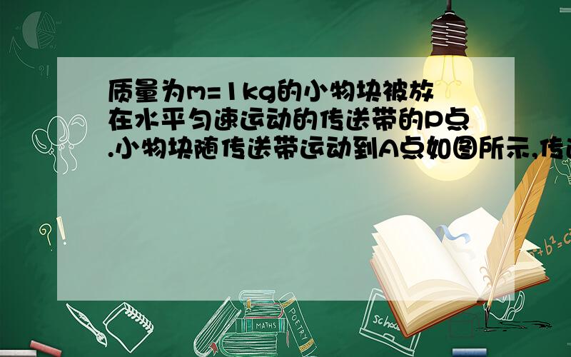 质量为m=1kg的小物块被放在水平匀速运动的传送带的P点.小物块随传送带运动到A点如图所示,传送带做水平匀速运动.质量m=1.0kg的小物块轻轻放在传送带上的p点,随传送带运动到A点后水平抛出,