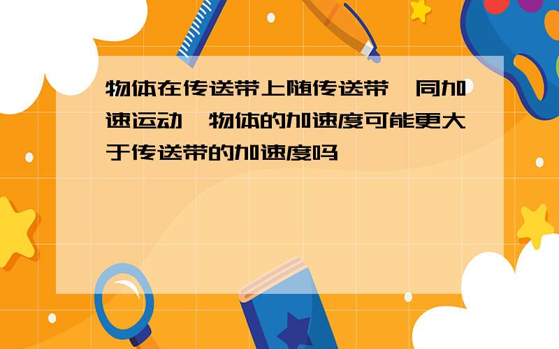 物体在传送带上随传送带一同加速运动,物体的加速度可能更大于传送带的加速度吗