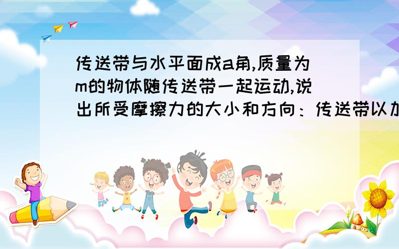 传送带与水平面成a角,质量为m的物体随传送带一起运动,说出所受摩擦力的大小和方向：传送带以加速度a加速下降一直不明白,希望解答,谢谢