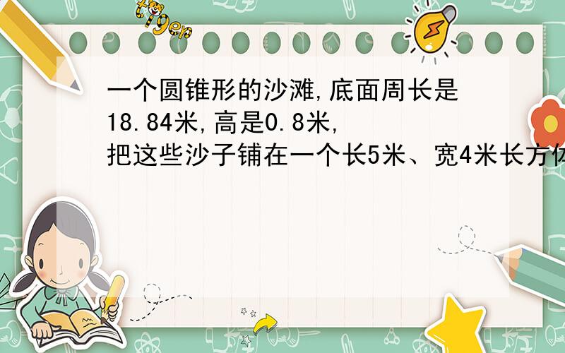 一个圆锥形的沙滩,底面周长是18.84米,高是0.8米,把这些沙子铺在一个长5米、宽4米长方体沙坑里,可以铺多厚?（得数保留一位小数）