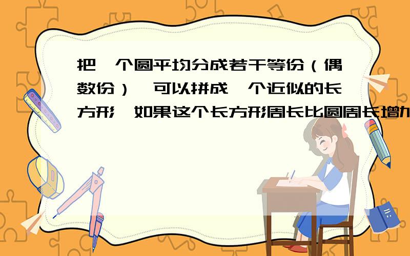 把一个圆平均分成若干等份（偶数份）,可以拼成一个近似的长方形,如果这个长方形周长比圆周长增加了2cm,那么拼成的这个长方形的面积是（）平方厘米,长方形的周长是（）厘米