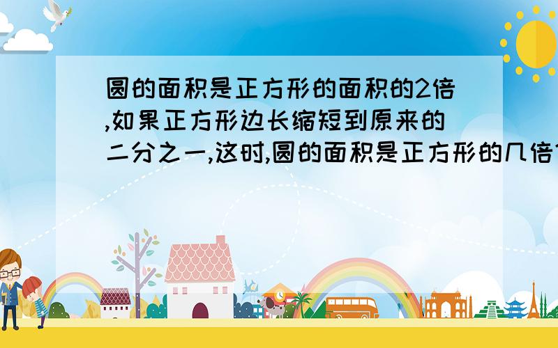 圆的面积是正方形的面积的2倍,如果正方形边长缩短到原来的二分之一,这时,圆的面积是正方形的几倍?