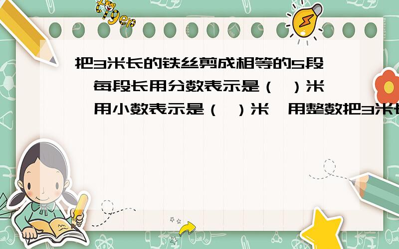 把3米长的铁丝剪成相等的5段,每段长用分数表示是（ ）米,用小数表示是（ ）米,用整数把3米长的铁丝剪成相等的5段,每段长用分数表示是（ ）米,用小数表示是（ ）米,用整数表示是（ ）分