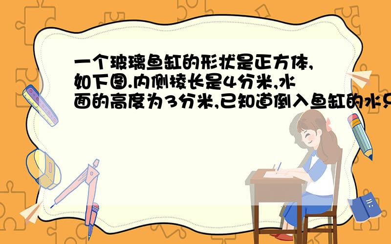 一个玻璃鱼缸的形状是正方体,如下图.内侧棱长是4分米,水面的高度为3分米,已知道倒入鱼缸的水只有38升,那么鱼缸里的鱼、水草和石子的总体积约是多少?和在一起的哈!