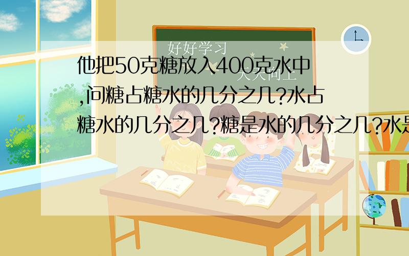 他把50克糖放入400克水中,问糖占糖水的几分之几?水占糖水的几分之几?糖是水的几分之几?水是糖的几倍?