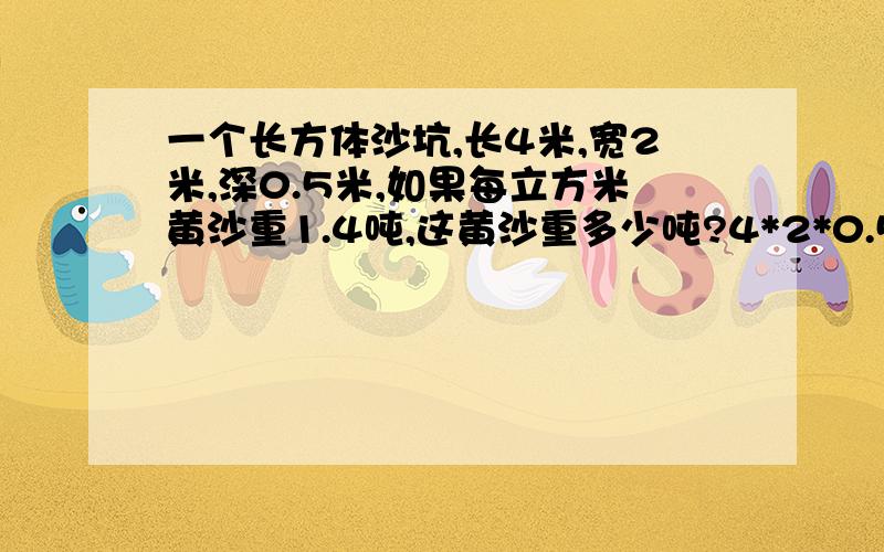 一个长方体沙坑,长4米,宽2米,深0.5米,如果每立方米黄沙重1.4吨,这黄沙重多少吨?4*2*0.5*1.4=5.6吨答 这黄沙重5.6吨.