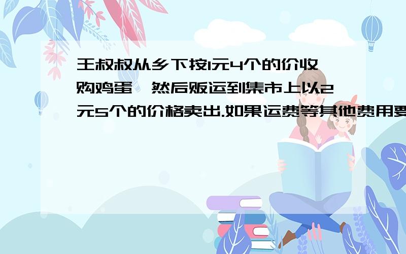 王叔叔从乡下按1元4个的价收购鸡蛋,然后贩运到集市上以2元5个的价格卖出.如果运费等其他费用要100元,他贩运一次若想赚到200元,他至少要收购多少元的鸡蛋?