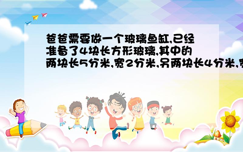 爸爸需要做一个玻璃鱼缸,已经准备了4块长方形玻璃,其中的两块长5分米,宽2分米,另两块长4分米,宽2分米,还需配一块长?分米,分米的玻璃,做成的这个鱼缸的容积是?立方分