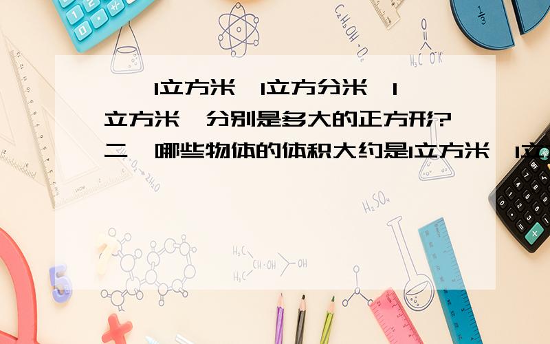 一、1立方米,1立方分米,1立方米,分别是多大的正方形?二、哪些物体的体积大约是1立方米、1立方分米、1立方厘米?（各举2例）