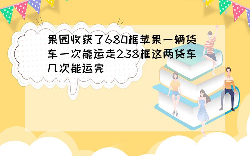 果园收获了680框苹果一辆货车一次能运走238框这两货车几次能运完