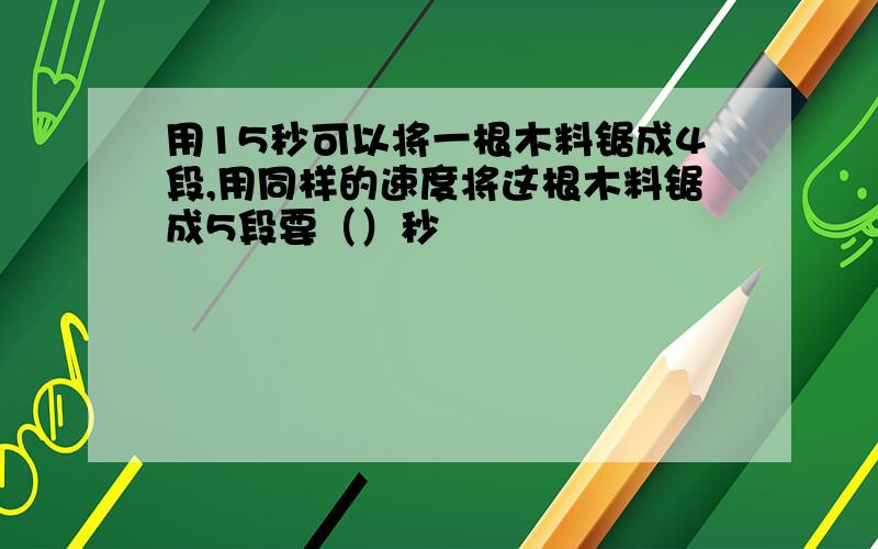 用15秒可以将一根木料锯成4段,用同样的速度将这根木料锯成5段要（）秒