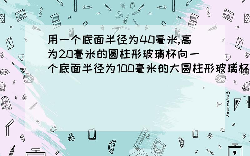 用一个底面半径为40毫米,高为20毫米的圆柱形玻璃杯向一个底面半径为100毫米的大圆柱形玻璃杯中倒水,到了满满10大杯后,大玻璃杯的水面离杯口还有8毫米,大玻璃杯的高度是多少