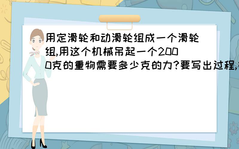 用定滑轮和动滑轮组成一个滑轮组,用这个机械吊起一个2000克的重物需要多少克的力?要写出过程,如果过程难打的话,就不用了,把答案说出来就好了,今天就要,明天要交上去的,