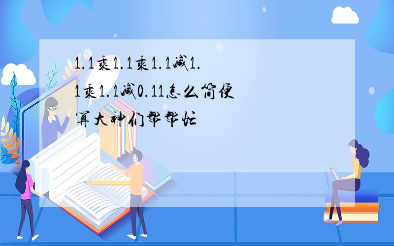 1.1乘1.1乘1.1减1.1乘1.1减0.11怎么简便算大神们帮帮忙