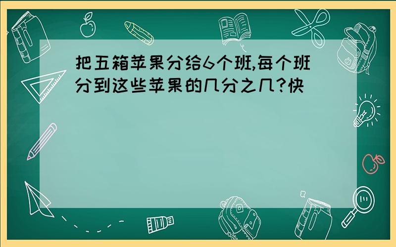 把五箱苹果分给6个班,每个班分到这些苹果的几分之几?快