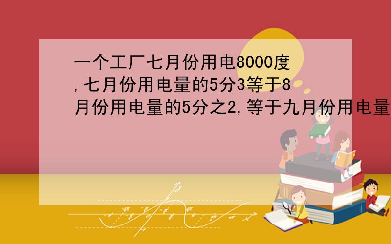 一个工厂七月份用电8000度,七月份用电量的5分3等于8月份用电量的5分之2,等于九月份用电量的七分之五...一个工厂七月份用电8000度,七月份用电量的5分3等于8月份用电量的5分之2,等于九月份用