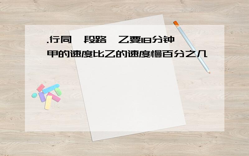 .行同一段路,乙要18分钟,甲的速度比乙的速度慢百分之几