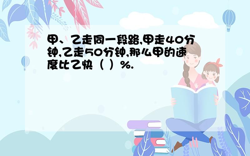 甲、乙走同一段路,甲走40分钟,乙走50分钟,那么甲的速度比乙快（ ）%.