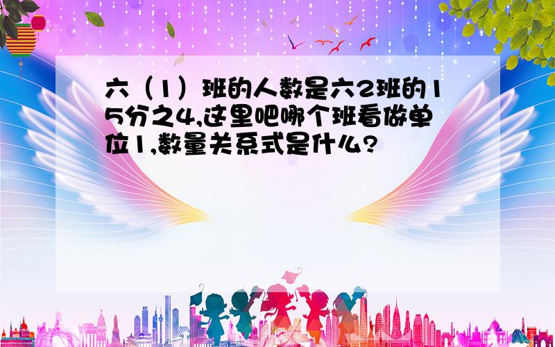 六（1）班的人数是六2班的15分之4,这里吧哪个班看做单位1,数量关系式是什么?