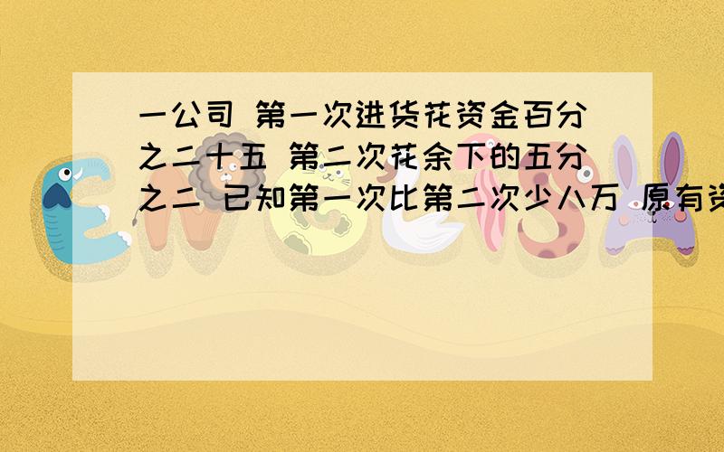 一公司 第一次进货花资金百分之二十五 第二次花余下的五分之二 已知第一次比第二次少八万 原有资金多少