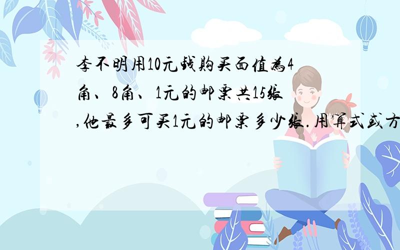 李不明用10元钱购买面值为4角、8角、1元的邮票共15张,他最多可买1元的邮票多少张.用算式或方程都可以,万分感谢你,我急需.谢谢谢谢谢谢