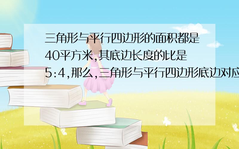 三角形与平行四边形的面积都是40平方米,其底边长度的比是5:4,那么,三角形与平行四边形底边对应的高的是多少?